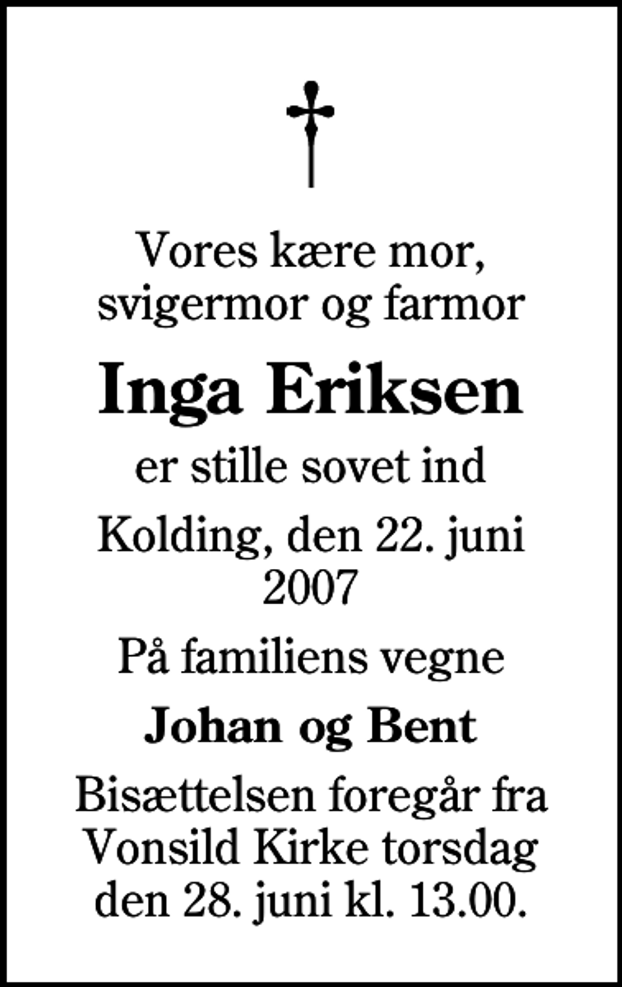 <p>Vores kære mor, svigermor og farmor<br />Inga Eriksen<br />er stille sovet ind<br />Kolding, den 22. juni 2007<br />På familiens vegne<br />Johan og Bent<br />Bisættelsen foregår fra Vonsild Kirke torsdag den 28. juni kl. 13.00.</p>