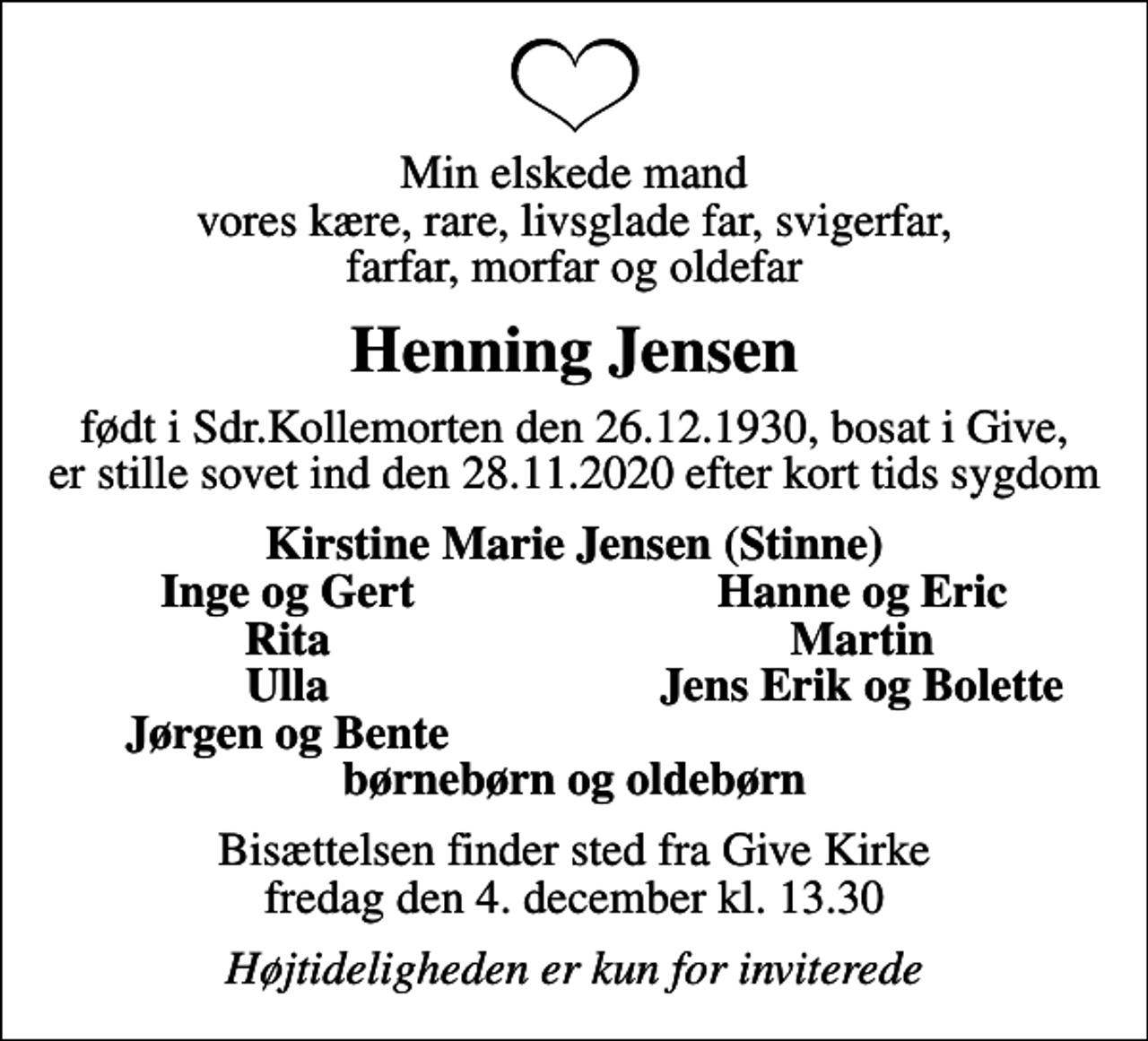 <p>Min elskede mand vores kære, rare, livsglade far, svigerfar, farfar, morfar og oldefar<br />Henning Jensen<br />født i Sdr.Kollemorten den 26.12.1930, bosat i Give, er stille sovet ind den 28.11.2020 efter kort tids sygdom<br />Kirstine Marie Jensen (Stinne)<br />Inge og Gert<br />Hanne og Eric<br />Rita<br />Martin<br />Ulla<br />Jens Erik og Bolette<br />Jørgen og Bente<br />Bisættelsen finder sted fra Give Kirke fredag den 4. december kl. 13.30<br />Højtideligheden er kun for inviterede</p>
