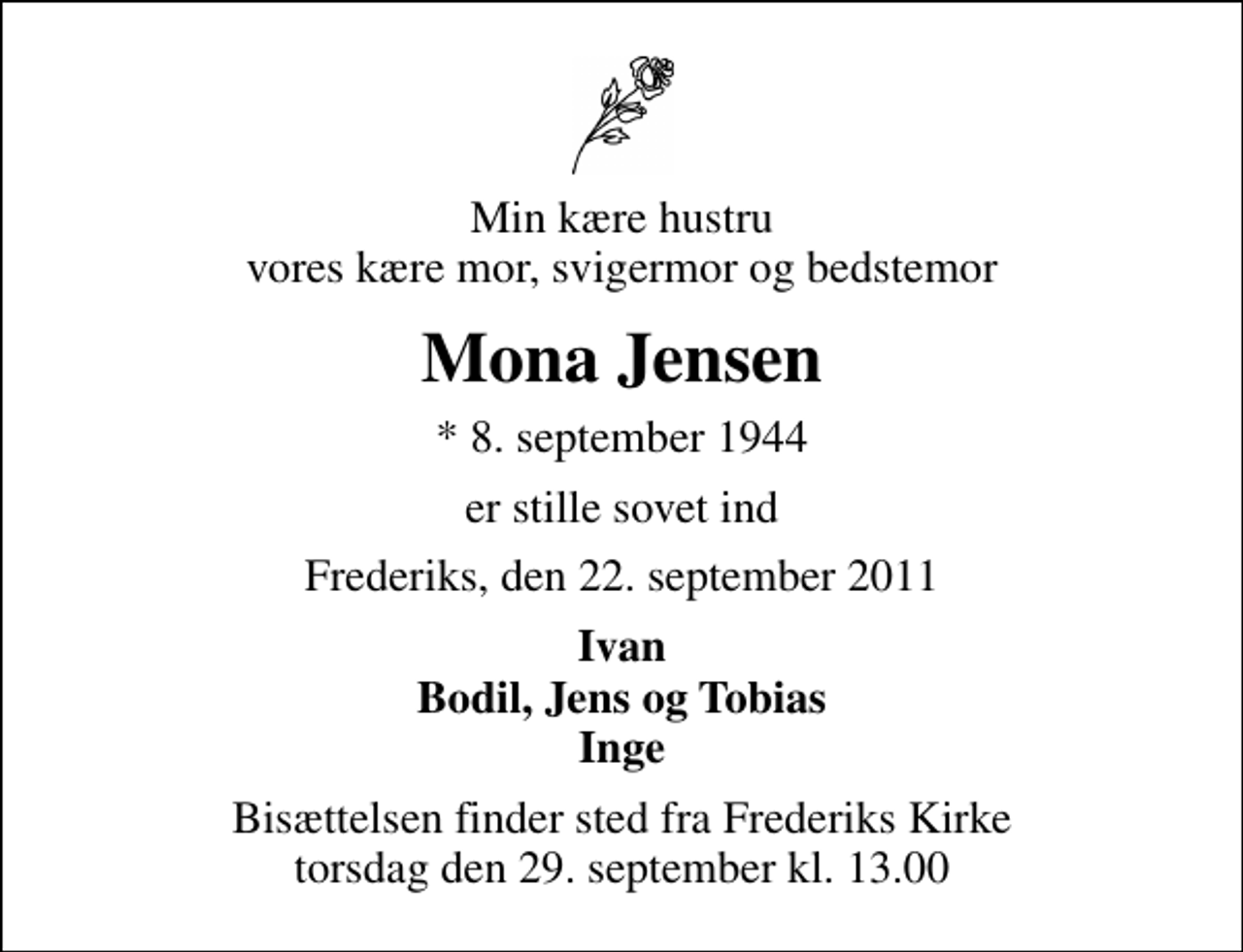 <p>Min kære hustru vores kære mor, svigermor og bedstemor<br />Mona Jensen<br />* 8. september 1944<br />er stille sovet ind<br />Frederiks, den 22. september 2011<br />Ivan Bodil, Jens og Tobias Inge<br />Bisættelsen finder sted fra Frederiks Kirke torsdag den 29. september kl. 13.00</p>