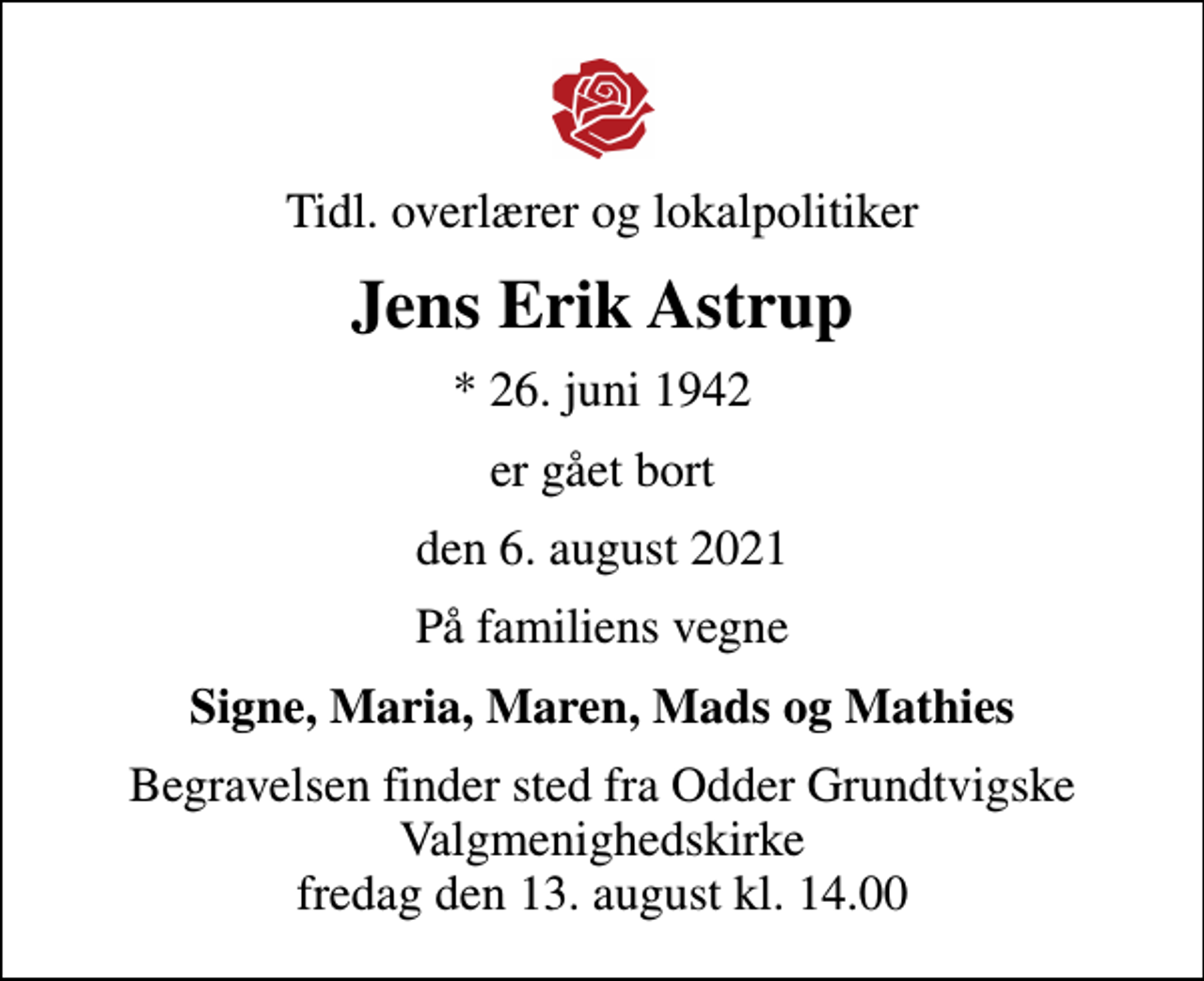<p>Tidl. overlærer og lokalpolitiker<br />Jens Erik Astrup<br />* 26. juni 1942<br />er gået bort<br />den 6. august 2021<br />På familiens vegne<br />Signe, Maria, Maren, Mads og Mathies<br />Begravelsen finder sted fra Odder Grundtvigske Valgmenighedskirke fredag den 13. august kl. 14.00</p>