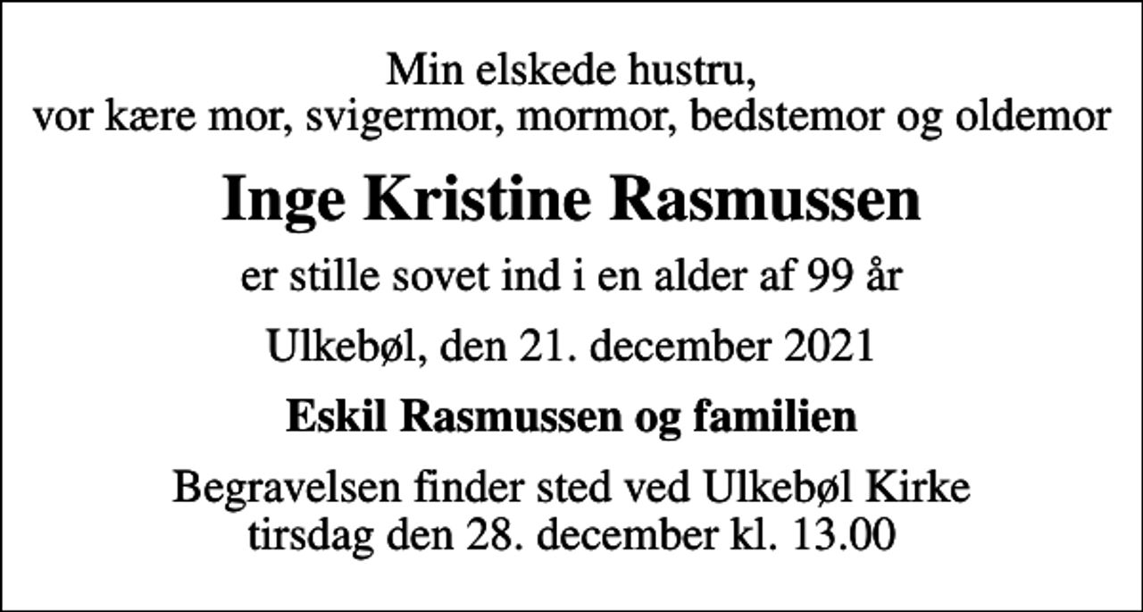 <p>Min elskede hustru, vor kære mor, svigermor, mormor, bedstemor og oldemor<br />Inge Kristine Rasmussen<br />er stille sovet ind i en alder af 99 år<br />Ulkebøl, den 21. december 2021<br />Eskil Rasmussen og familien<br />Begravelsen finder sted ved Ulkebøl Kirke tirsdag den 28. december kl. 13.00</p>