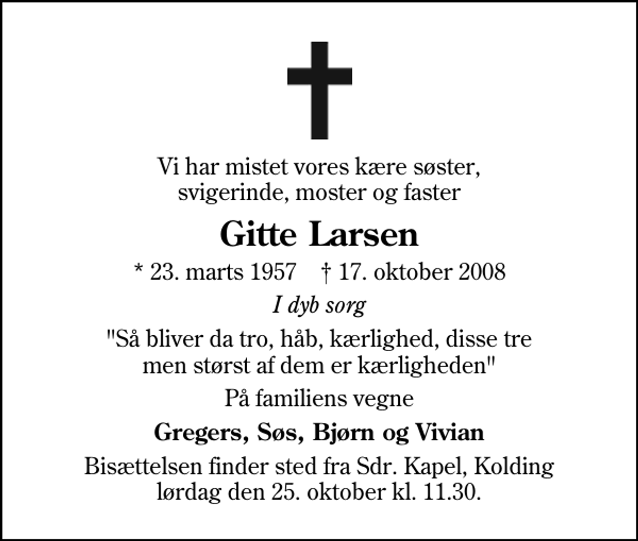 <p>Vi har mistet vores kære søster, svigerinde, moster og faster<br />Gitte Larsen<br />* 23. marts 1957 ✝ 17. oktober 2008<br />I dyb sorg<br />"Så bliver da tro, håb, kærlighed, disse tre men størst af dem er kærligheden"<br />På familiens vegne<br />Gregers, Søs, Bjørn og Vivian<br />Bisættelsen finder sted fra Sdr. Kapel lørdag den 25. oktober kl. 11.30</p>