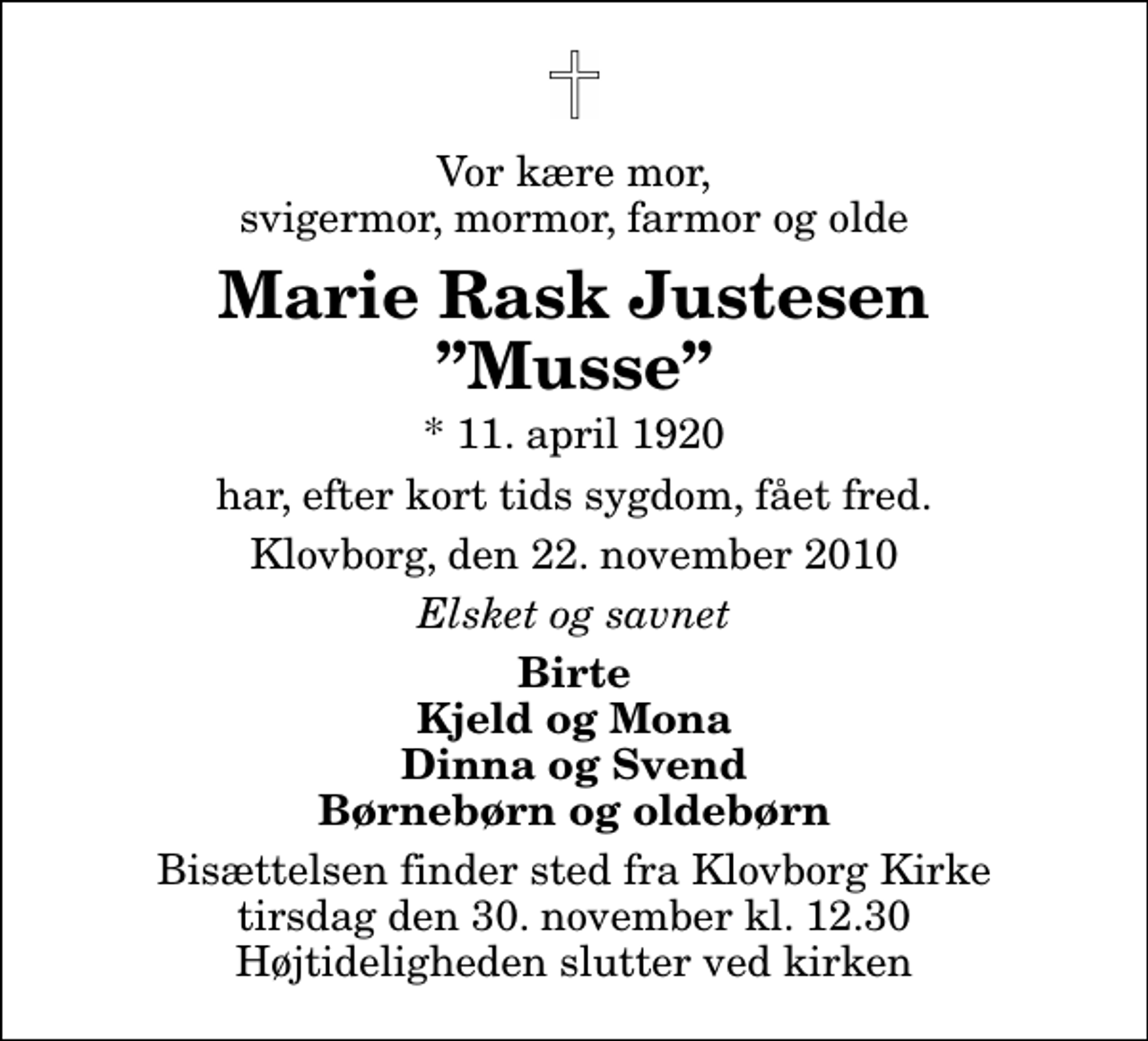 <p>Vor kære mor, svigermor, mormor, farmor og olde<br />Marie Rask Justesen Musse<br />* 11. april 1920<br />har, efter kort tids sygdom, fået fred.<br />Klovborg, den 22. november 2010<br />Elsket og savnet<br />Birte Kjeld og Mona Dinna og Svend Børnebørn og oldebørn<br />Bisættelsen finder sted fra Klovborg Kirke tirsdag den 30. november kl. 12.30 Højtideligheden slutter ved kirken</p>