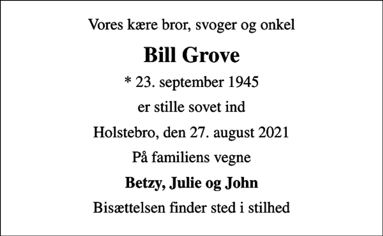 <p>Vores kære bror, svoger og onkel<br />Bill Grove<br />* 23. september 1945<br />er stille sovet ind<br />Holstebro, den 27. august 2021<br />På familiens vegne<br />Betzy, Julie og John<br />Bisættelsen finder sted i stilhed</p>