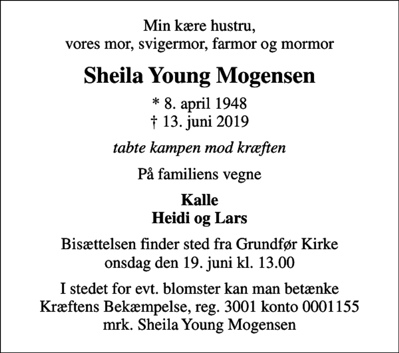 <p>Min kære hustru, vores mor, svigermor, farmor og mormor<br />Sheila Young Mogensen<br />* 8. april 1948<br />✝ 13. juni 2019<br />tabte kampen mod kræften<br />På familiens vegne<br />Kalle Heidi og Lars<br />Bisættelsen finder sted fra Grundfør Kirke onsdag den 19. juni kl. 13.00<br />I stedet for evt. blomster kan man betænke<br />Kræftens Bekæmpelse reg.3001konto0001155mrk. Sheila Young<br />Mogensen</p>