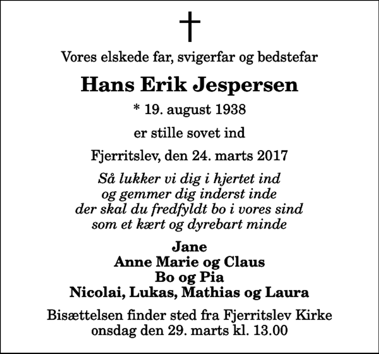 <p>Vores elskede far, svigerfar og bedstefar<br />Hans Erik Jespersen<br />* 19. august 1938<br />er stille sovet ind<br />Fjerritslev, den 24. marts 2017<br />Så lukker vi dig i hjertet ind og gemmer dig inderst inde der skal du fredfyldt bo i vores sind som et kært og dyrebart minde<br />Jane Anne Marie og Claus Bo og Pia Nicolai, Lukas, Mathias og Laura<br />Bisættelsen finder sted fra Fjerritslev Kirke onsdag den 29. marts kl. 13.00</p>