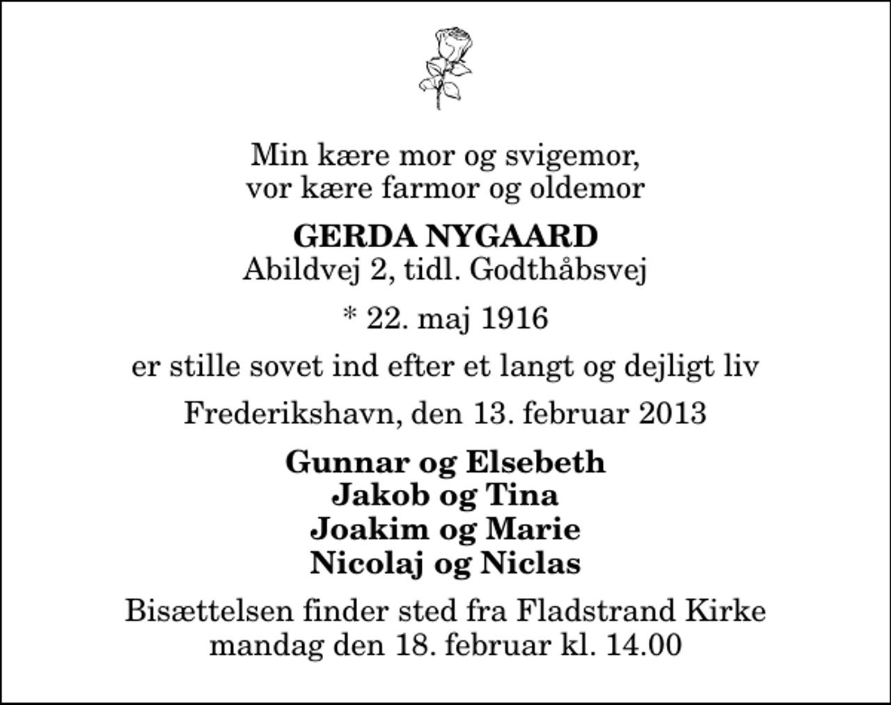 <p>Min kære mor og svigemor, vor kære farmor og oldemor<br />Gerda Nygaard<br />Abildvej 2, tidl. Godthåbsvej<br />* 22. maj 1916<br />er stille sovet ind efter et langt og dejligt liv<br />Frederikshavn, den 13. februar 2013<br />Gunnar og Elsebeth Jakob og Tina Joakim og Marie Nicolaj og Niclas<br />Bisættelsen finder sted fra Fladstrand Kirke mandag den 18. februar kl. 14.00</p>