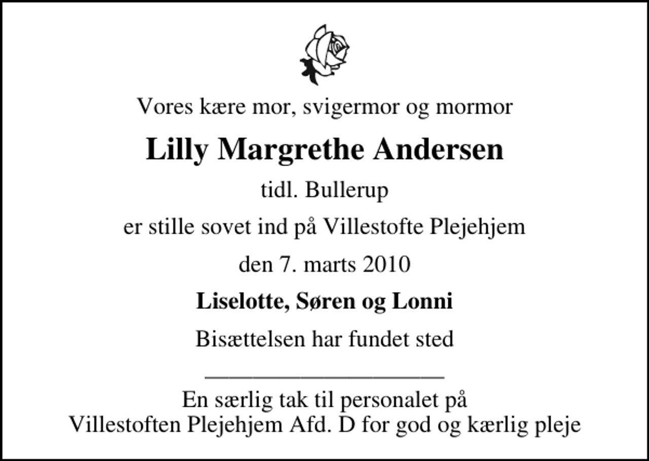 <p>Vores kære mor, svigermor og mormor<br />Lilly Margrethe Andersen<br />tidl. Bullerup<br />er stille sovet ind på Villestofte Plejehjem<br />den 7. marts 2010<br />Liselotte, Søren og Lonni<br />Bisættelsen har fundet sted<br />En særlig tak til personalet på Villestoften Plejehjem Afd. D for god og kærlig pleje</p>