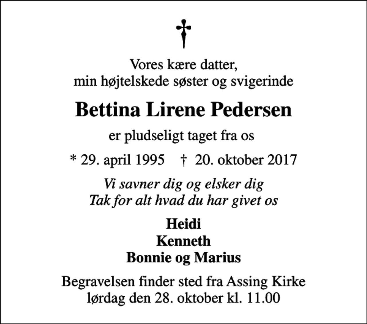 <p>Vores kære datter, min højtelskede søster og svigerinde<br />Bettina Lirene Pedersen<br />er pludseligt taget fra os<br />* 29. april 1995 ✝ 20. oktober 2017<br />Vi savner dig og elsker dig Tak for alt hvad du har givet os<br />Heidi Kenneth Bonnie og Marius<br />Begravelsen finder sted fra Assing Kirke lørdag den 28. oktober kl. 11.00</p>