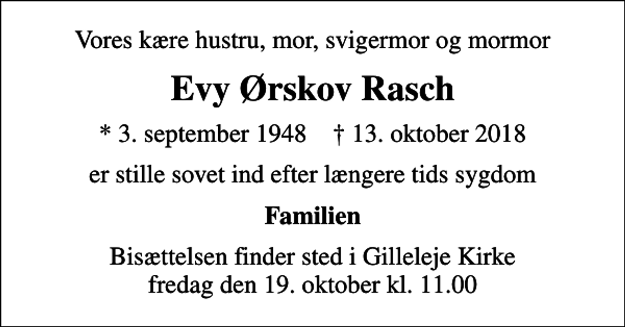 <p>Vores kære hustru, mor, svigermor og mormor<br />Evy Ørskov Rasch<br />* 3. september 1948 ✝ 13. oktober 2018<br />er stille sovet ind efter længere tids sygdom<br />Familien<br />Bisættelsen finder sted i Gilleleje Kirke fredag den 19. oktober kl. 11.00</p>