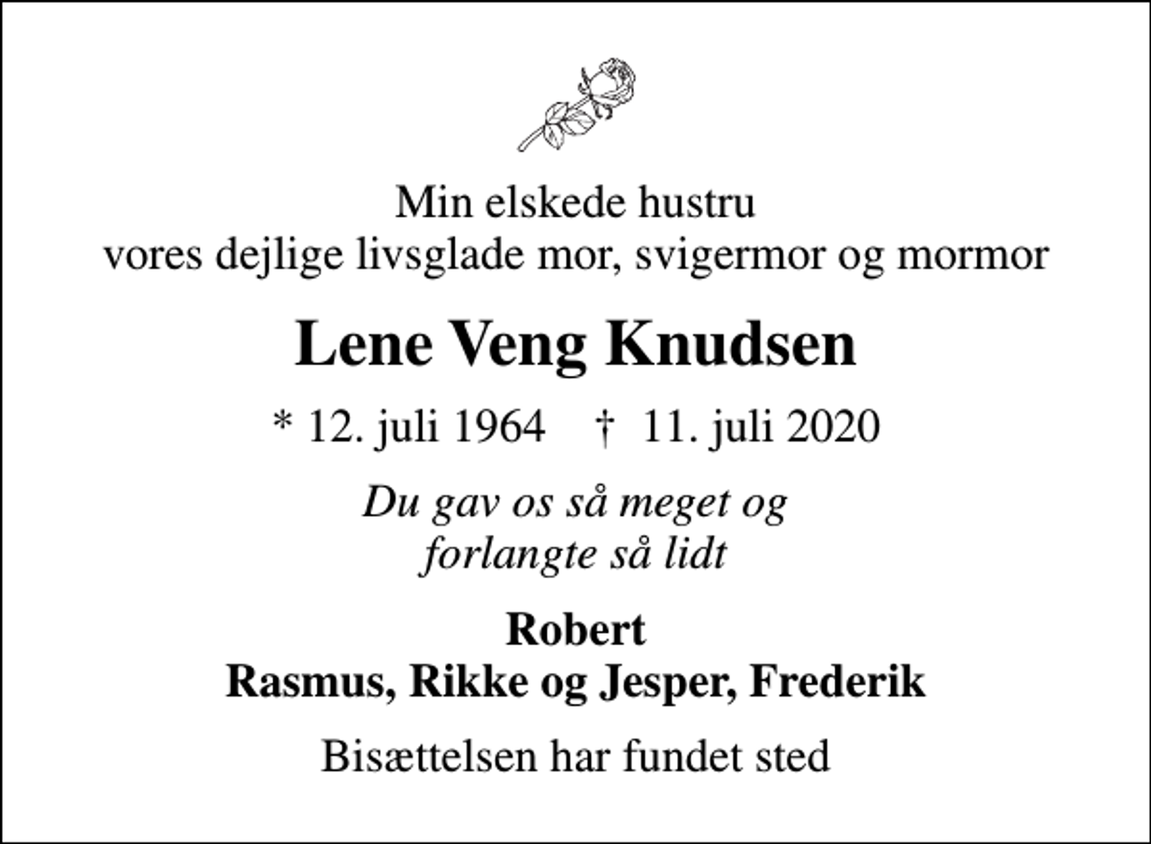 <p>Min elskede hustru vores dejlige livsglade mor, svigermor og mormor<br />Lene Veng Knudsen<br />* 12. juli 1964 ✝ 11. juli 2020<br />Du gav os så meget og forlangte så lidt<br />Robert Rasmus, Rikke og Jesper, Frederik<br />Bisættelsen har fundet sted</p>