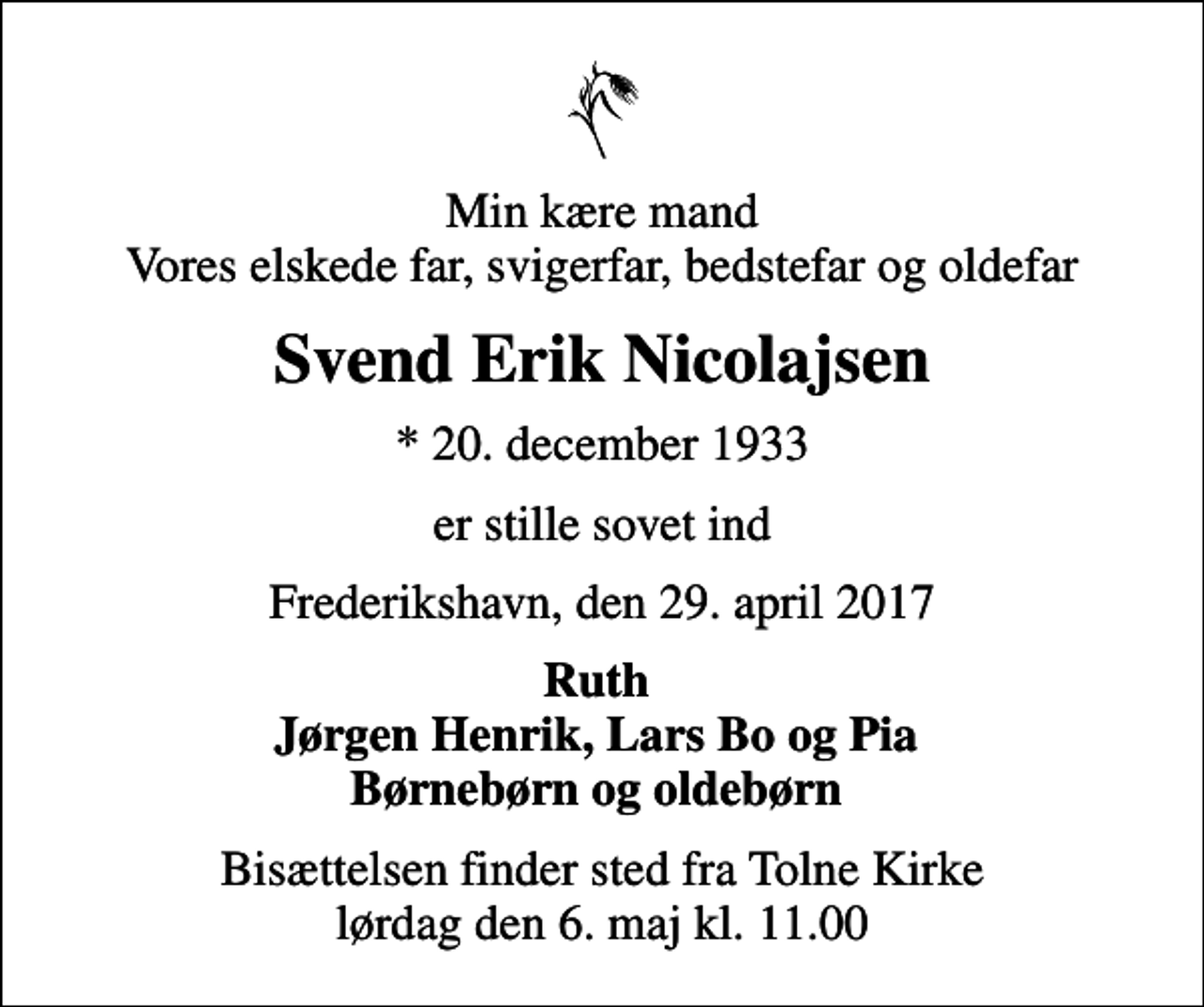 <p>Min kære mand Vores elskede far, svigerfar, bedstefar og oldefar<br />Svend Erik Nicolajsen<br />* 20. december 1933<br />er stille sovet ind<br />Frederikshavn, den 29. april 2017<br />Ruth Jørgen Henrik, Lars Bo og Pia Børnebørn og oldebørn<br />Bisættelsen finder sted fra Tolne Kirke lørdag den 6. maj kl. 11.00</p>