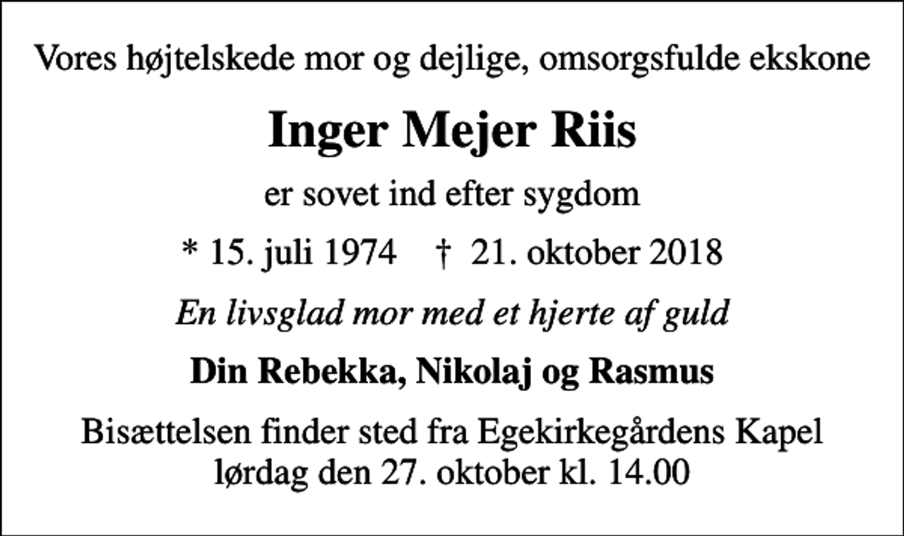 <p>Vores højtelskede mor og dejlige, omsorgsfulde ekskone<br />Inger Mejer Riis<br />er sovet ind efter sygdom<br />* 15. juli 1974 ✝ 21. oktober 2018<br />En livsglad mor med et hjerte af guld<br />Din Rebekka, Nikolaj og Rasmus<br />Bisættelsen finder sted fra Egekirkegårdens Kapel lørdag den 27. oktober kl. 14.00</p>