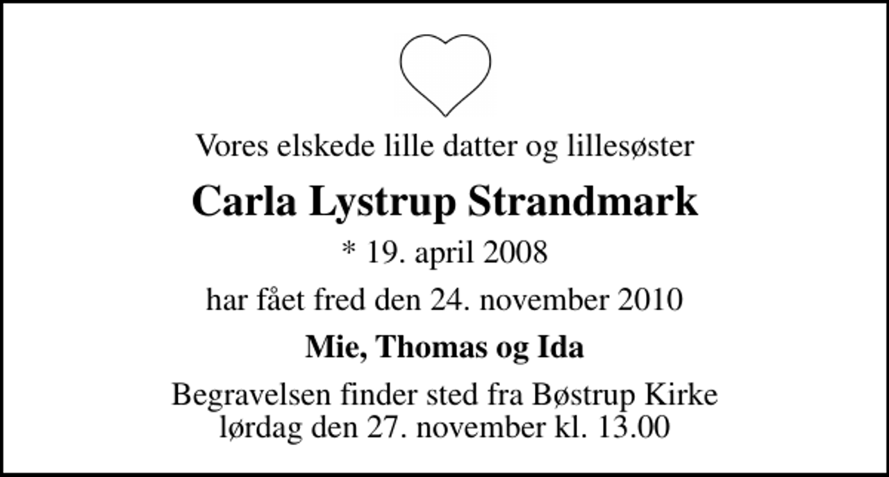 <p>Vores elskede lille datter og lillesøster<br />Carla Lystrup Strandmark<br />* 19. april 2008<br />har fået fred den 24. november 2010<br />Mie, Thomas og Ida<br />Begravelsen finder sted fra Bøstrup Kirke lørdag den 27. november kl. 13.00</p>