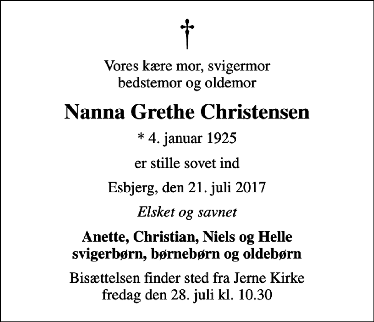 <p>Vores kære mor, svigermor bedstemor og oldemor<br />Nanna Grethe Christensen<br />* 4. januar 1925<br />er stille sovet ind<br />Esbjerg, den 21. juli 2017<br />Elsket og savnet<br />Anette, Christian, Niels og Helle svigerbørn, børnebørn og oldebørn<br />Bisættelsen finder sted fra Jerne Kirke fredag den 28. juli kl. 10.30</p>