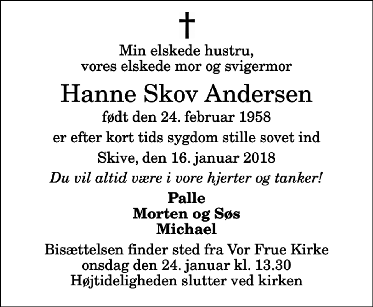 <p>Min elskede hustru, vores elskede mor og svigermor<br />Hanne Skov Andersen<br />født den 24. februar 1958<br />er efter kort tids sygdom stille sovet ind<br />Skive, den 16. januar 2018<br />Du vil altid være i vore hjerter og tanker!<br />Palle Morten og Søs Michael<br />Bisættelsen finder sted fra Vor Frue Kirke onsdag den 24. januar kl. 13.30 Højtideligheden slutter ved kirken</p>