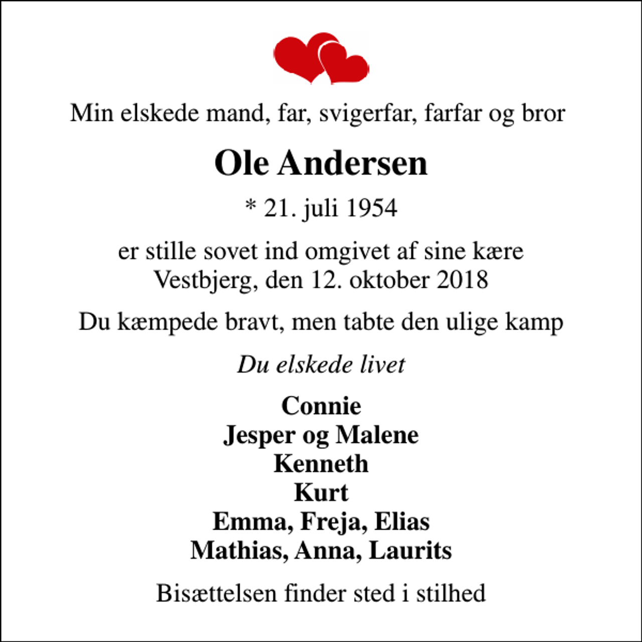 <p>Min elskede mand, far, svigerfar, farfar og bror<br />Ole Andersen<br />* 21. juli 1954<br />er stille sovet ind omgivet af sine kære Vestbjerg, den 12. oktober 2018<br />Du kæmpede bravt, men tabte den ulige kamp<br />Du elskede livet<br />Connie Jesper og Malene Kenneth Kurt Emma, Freja, Elias Mathias, Anna, Laurits<br />Bisættelsen finder sted i stilhed</p>