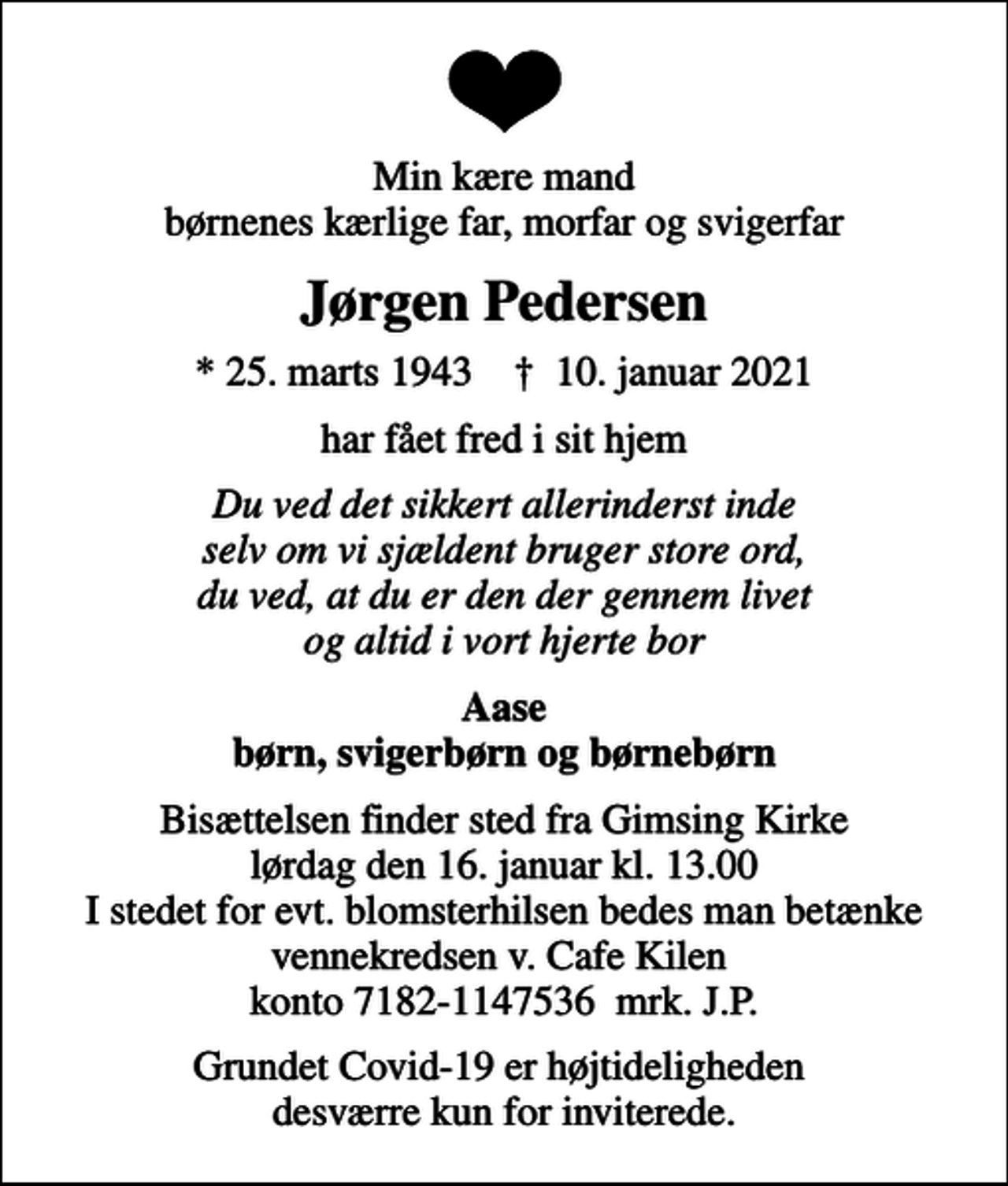<p>Min kære mand børnenes kærlige far, morfar og svigerfar<br />Jørgen Pedersen<br />* 25. marts 1943 ✝ 10. januar 2021<br />har fået fred i sit hjem<br />Du ved det sikkert allerinderst inde selv om vi sjældent bruger store ord, du ved, at du er den der gennem livet og altid i vort hjerte bor<br />Aase børn, svigerbørn og børnebørn<br />Bisættelsen finder sted fra Gimsing Kirke lørdag den 16. januar kl. 13.00 I stedet for evt. blomsterhilsen bedes man betænke vennekredsen v. Cafe Kilen konto 7182-1147536 mrk. J.P.<br />Grundet Covid-19 er højtideligheden desværre kun for inviterede.</p>