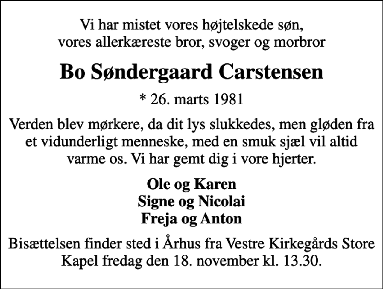 <p>Vi har mistet vores højtelskede søn, vores allerkæreste bror, svoger og morbror<br />Bo Søndergaard Carstensen<br />* 26. marts 1981<br />Verden blev mørkere, da dit lys slukkedes, men gløden fra et vidunderligt menneske, med en smuk sjæl vil altid varme os. Vi har gemt dig i vore hjerter.<br />Ole og Karen Signe og Nicolai Freja og Anton<br />Bisættelsen finder sted i Århus fra Vestre Kirkegårds Store Kapel fredag den 18. november kl. 13.30.</p>