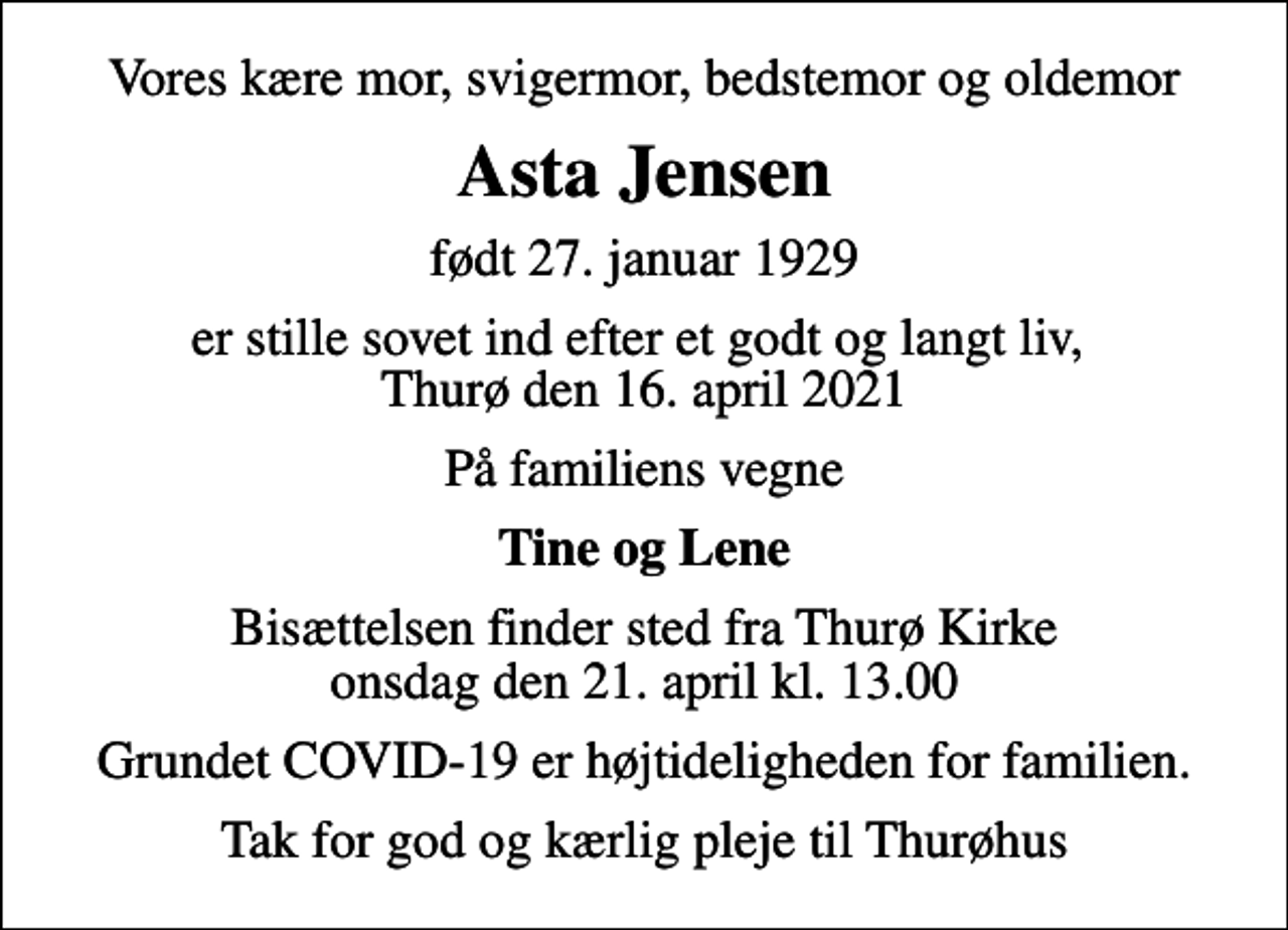 <p>Vores kære mor, svigermor, bedstemor og oldemor<br />Asta Jensen<br />født 27. januar 1929<br />er stille sovet ind efter et godt og langt liv, Thurø den 16. april 2021<br />På familiens vegne<br />Tine og Lene<br />Bisættelsen finder sted fra Thurø Kirke onsdag den 21. april kl. 13.00<br />Grundet COVID-19 er højtideligheden for familien.<br />Tak for god og kærlig pleje til Thurøhus</p>