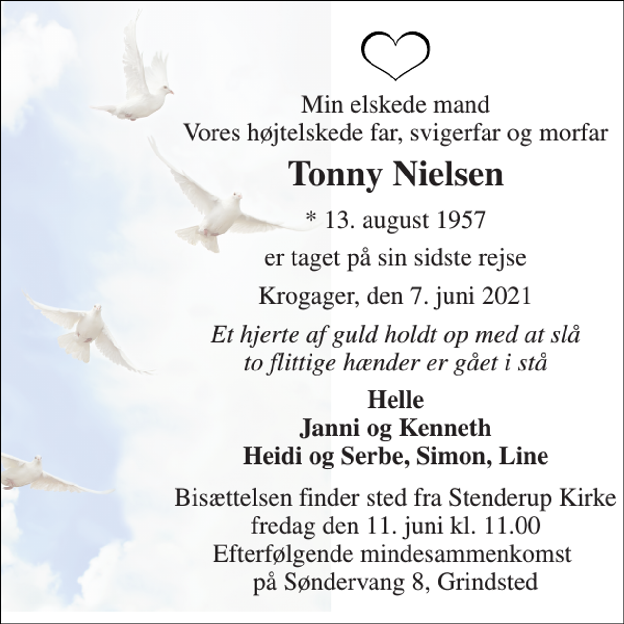 <p>Min elskede mand Vores højtelskede far, svigerfar og morfar<br />Tonny Nielsen<br />*​ 13. august 1957<br />er taget på sin sidste rejse<br />Krogager, den 7. juni 2021<br />Et hjerte af guld holdt op med at slå to flittige hænder er gået i stå<br />Helle Janni og Kenneth Heidi og Serbe, Simon, Line<br />Bisættelsen​ finder sted fra Stenderup Kirke​ fredag den 11. juni​ kl. 11.00 Efterfølgende mindesammenkomst på Søndervang 8, Grindsted</p>