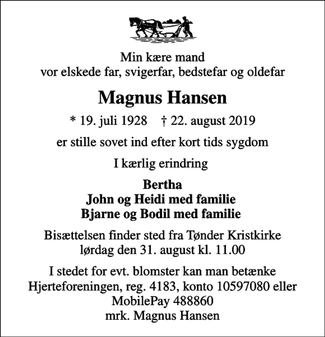 <p>Min kære mand vor elskede far, svigerfar, bedstefar og oldefar<br />Magnus Hansen<br />* 19. juli 1928 ✝ 22. august 2019<br />er stille sovet ind efter kort tids sygdom<br />I kærlig erindring<br />Bertha John og Heidi med familie Bjarne og Bodil med familie<br />Bisættelsen finder sted fra Tønder Kristkirke lørdag den 31. august kl. 11.00<br />I stedet for evt. blomster kan man betænke<br />Hjerteforeningen reg.4183konto10597080mrk. Magnus<br />Hansen</p>