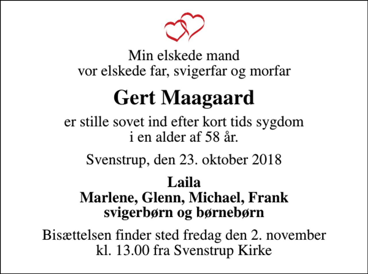 <p>Min elskede mand vor elskede far, svigerfar og morfar<br />Gert Maagaard<br />er stille sovet ind efter kort tids sygdom i en alder af 58 år.<br />Svenstrup, den 23. oktober 2018<br />Laila Marlene, Glenn, Michael, Frank svigerbørn og børnebørn<br />Bisættelsen finder sted fredag den 2. november kl. 13.00 fra Svenstrup Kirke</p>