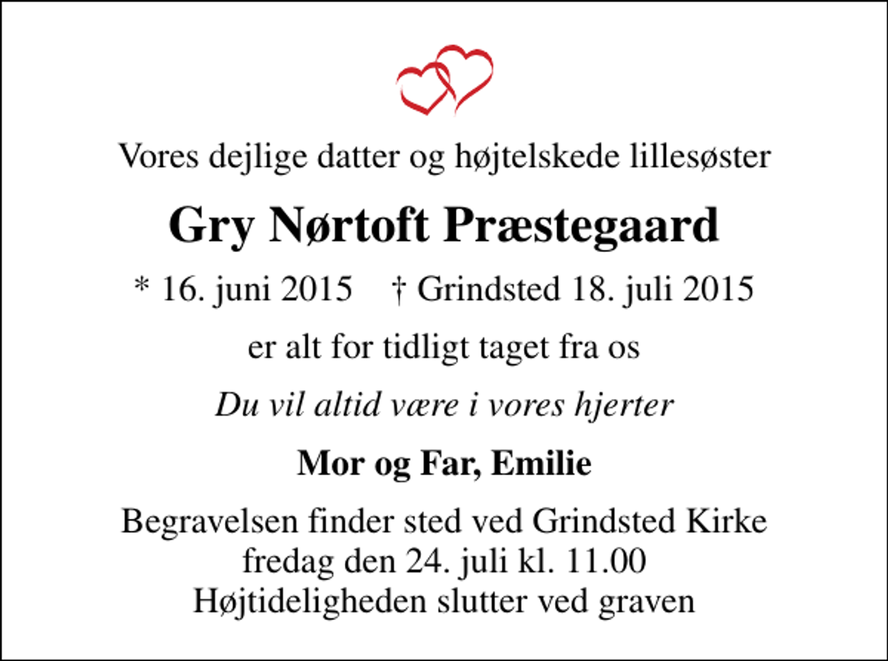 <p>Vores dejlige datter og højtelskede lillesøster<br />Gry Nørtoft Præstegaard<br />* 16. juni 2015 ✝ Grindsted 18. juli 2015<br />er alt for tidligt taget fra os<br />Du vil altid være i vores hjerter<br />Mor og Far, Emilie<br />Begravelsen finder sted ved Grindsted Kirke fredag den 24. juli kl. 11.00 Højtideligheden slutter ved graven</p>