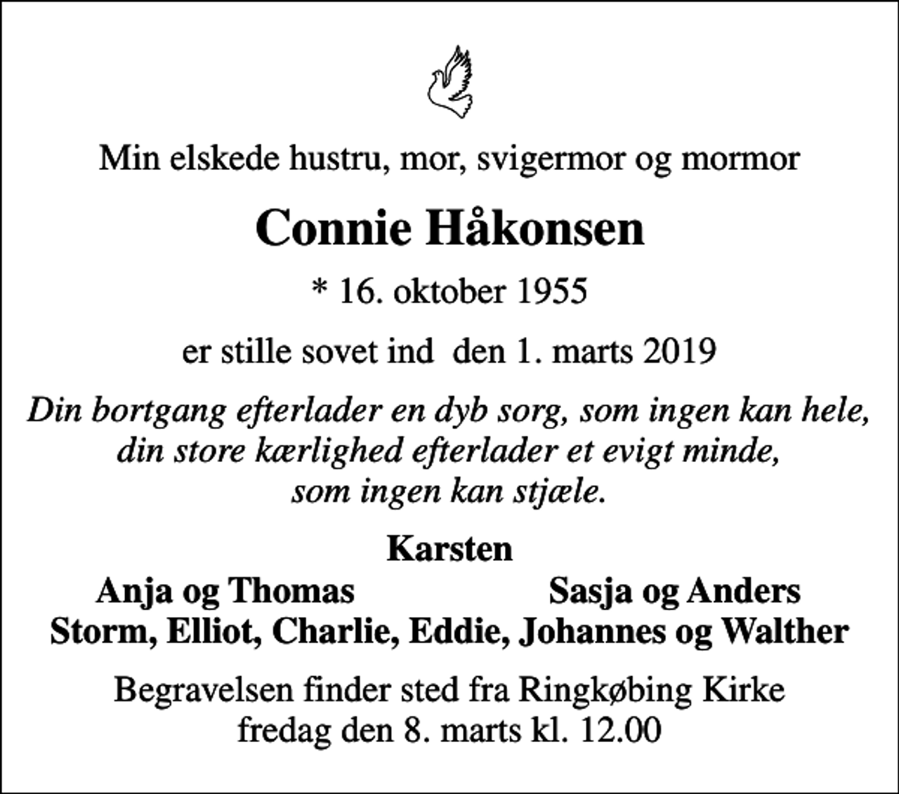 <p>Min elskede hustru, mor, svigermor og mormor<br />Connie Håkonsen<br />* 16. oktober 1955<br />er stille sovet ind den 1. marts 2019<br />Din bortgang efterlader en dyb sorg, som ingen kan hele, din store kærlighed efterlader et evigt minde, som ingen kan stjæle.<br />Karsten<br />Anja og Thomas<br />Sasja og Anders<br />Begravelsen finder sted fra Ringkøbing Kirke fredag den 8. marts kl. 12.00</p>
