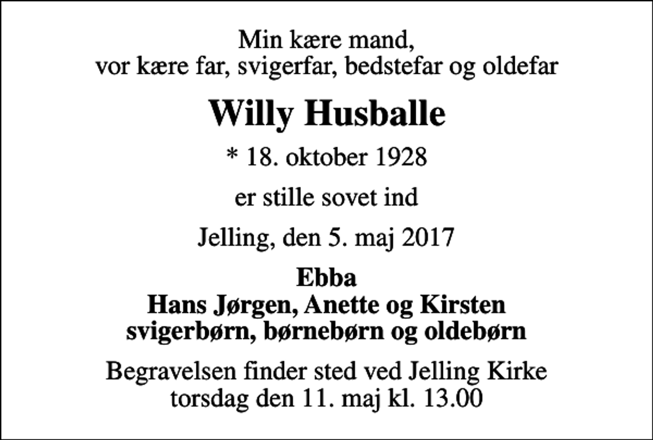 <p>Min kære mand, vor kære far, svigerfar, bedstefar og oldefar<br />Willy Husballe<br />* 18. oktober 1928<br />er stille sovet ind<br />Jelling, den 5. maj 2017<br />Ebba Hans Jørgen, Anette og Kirsten svigerbørn, børnebørn og oldebørn<br />Begravelsen finder sted ved Jelling Kirke torsdag den 11. maj kl. 13.00</p>