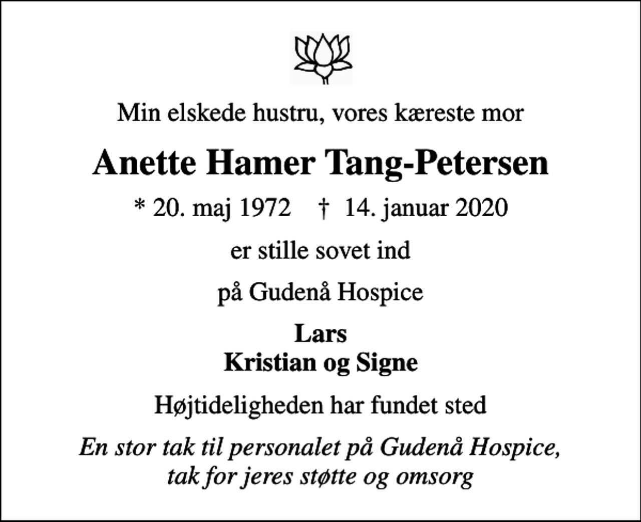 <p>Min elskede hustru, vores kæreste mor<br />Anette Hamer Tang-Petersen<br />* 20. maj 1972 ✝ 14. januar 2020<br />er stille sovet ind<br />på Gudenå Hospice<br />Lars Kristian og Signe<br />Højtideligheden har fundet sted<br />En stor tak til personalet på Gudenå Hospice, tak for jeres støtte og omsorg</p>