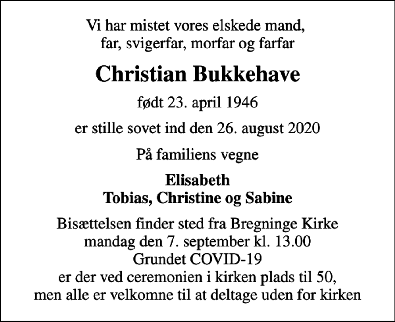 <p>Vi har mistet vores elskede mand, far, svigerfar, morfar og farfar<br />Christian Bukkehave<br />født 23. april 1946<br />er stille sovet ind den 26. august 2020<br />På familiens vegne<br />Elisabeth Tobias, Christine og Sabine<br />Bisættelsen finder sted fra Bregninge Kirke mandag den 7. september kl. 13.00 Grundet COVID-19 er der ved ceremonien i kirken plads til 50, men alle er velkomne til at deltage uden for kirken</p>