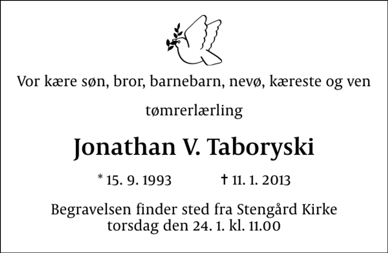 <p>Vor kære søn, bror, barnebarn, nevø, kæreste og ven<br />tømrerlærling<br />Jonathan V. Taboryski<br />* 15. 9. 1993 ✝ 11. 1. 2013<br />Begravelsen finder sted fra Stengård Kirke torsdag den 24. 1. kl. 11.00</p>