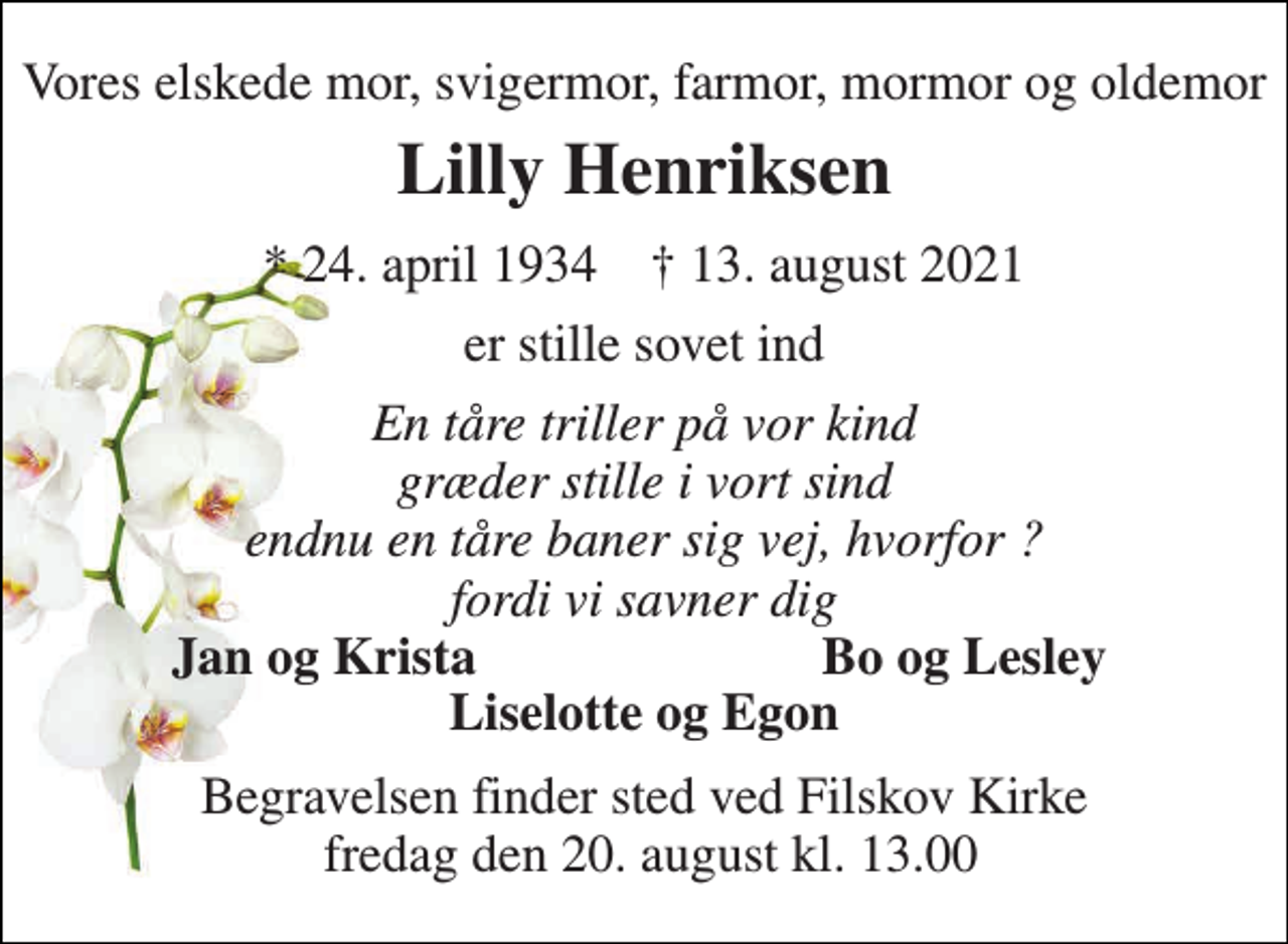 <p>Vores elskede mor, svigermor, farmor, mormor og oldemor<br />Lilly Henriksen<br />*​ 24. april 1934​ †​ 13. august 2021<br />er stille sovet ind<br />En tåre triller på vor kind græder stille i vort sind endnu en tåre baner sig vej, hvorfor ? fordi vi savner dig<br />Jan og Krista<br />Bo og Lesley<br />Liselotte og Egon<br />Begravelsen​ finder sted ved Filskov Kirke fredag den 20. august​ kl. 13.00</p>