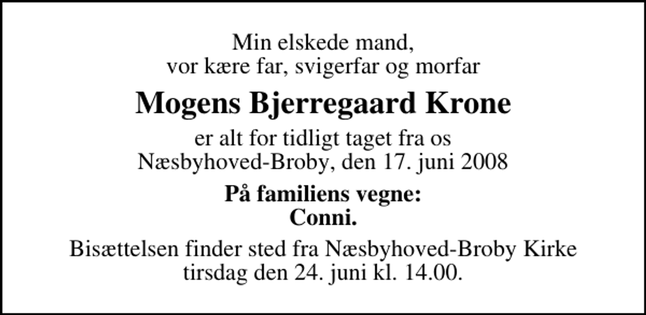 <p>Min elskede mand, vor kære far, svigerfar og morfar<br />Mogens Bjerregaard Krone<br />er alt for tidligt taget fra os Næsbyhoved-Broby, den 17. juni 2008<br />På familiens vegne: Conni.<br />Bisættelsen finder sted fra Næsbyhoved-Broby Kirke tirsdag den 24. juni kl. 14.00</p>