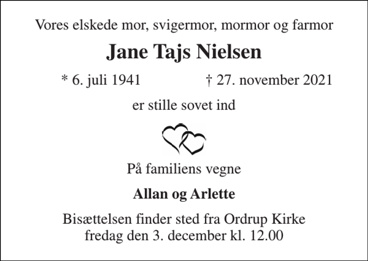 <p>Vores elskede mor, svigermor, mormor og farmor<br />Jane Tajs Nielsen<br />★​ 6. juli 1941​<br />✝​ 27. november 2021​<br />er stille sovet ind<br />På familiens vegne<br />Allan og Arlette<br />Bisættelsen finder sted fra Ordrup Kirke fredag den 3. december kl. 12.00</p>