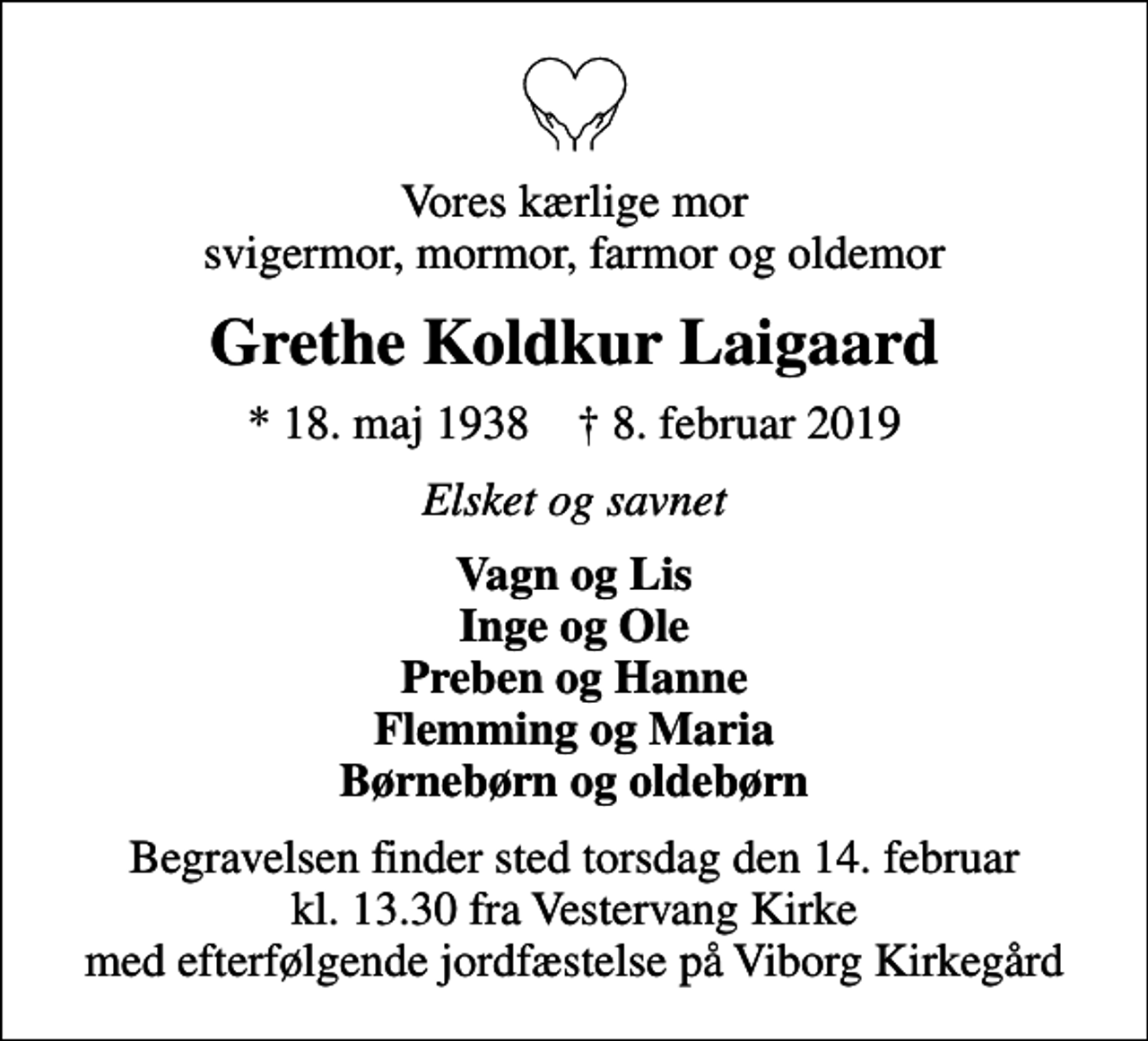 <p>Vores kærlige mor svigermor, mormor, farmor og oldemor<br />Grethe Koldkur Laigaard<br />* 18. maj 1938 ✝ 8. februar 2019<br />Elsket og savnet<br />Vagn og Lis Inge og Ole Preben og Hanne Flemming og Maria Børnebørn og oldebørn<br />Begravelsen finder sted torsdag den 14. februar kl. 13.30 fra Vestervang Kirke med efterfølgende jordfæstelse på Viborg Kirkegård</p>