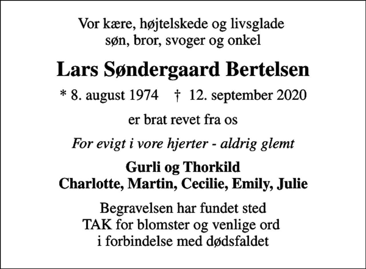 <p>Vor kære, højtelskede og livsglade søn, bror, svoger og onkel<br />Lars Søndergaard Bertelsen<br />* 8. august 1974 ✝ 12. september 2020<br />er brat revet fra os<br />For evigt i vore hjerter - aldrig glemt<br />Gurli og Thorkild Charlotte, Martin, Cecilie, Emily, Julie<br />Begravelsen har fundet sted TAK for blomster og venlige ord i forbindelse med dødsfaldet</p>