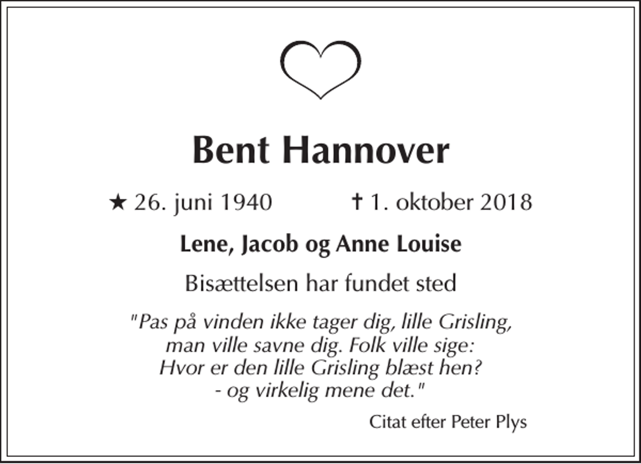 <p>Bent Hannover<br />★ 26. juni 1940 ✝ 1. oktober 2018<br />Lene, Jacob og Anne Louise<br />Bisættelsen har fundet sted<br />"Pas på vinden ikke tager dig, lille Grisling, man ville savne dig. Folk ville sige: Hvor er den lille Grisling blæst hen? - og virkelig mene det."<br />Citat efter Peter Plys</p>