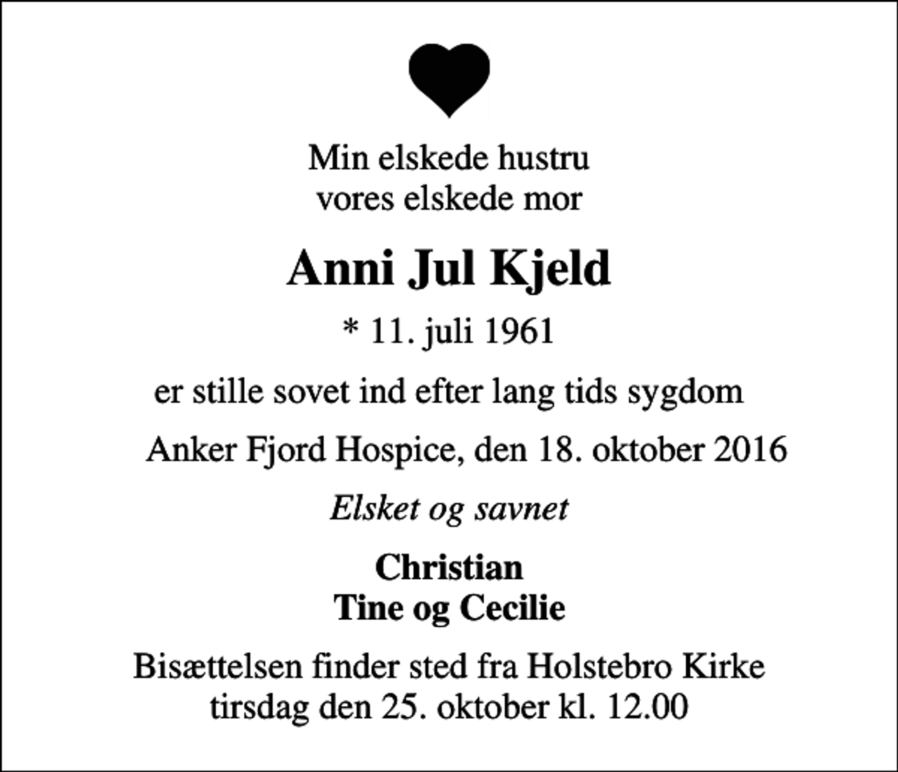 <p>Min elskede hustru vores elskede mor<br />Anni Jul Kjeld<br />* 11. juli 1961<br />er stille sovet ind efter lang tids sygdom<br />Anker Fjord Hospice, den 18. oktober 2016<br />Elsket og savnet<br />Christian Tine og Cecilie<br />Bisættelsen finder sted fra Holstebro Kirke tirsdag den 25. oktober kl. 12.00</p>