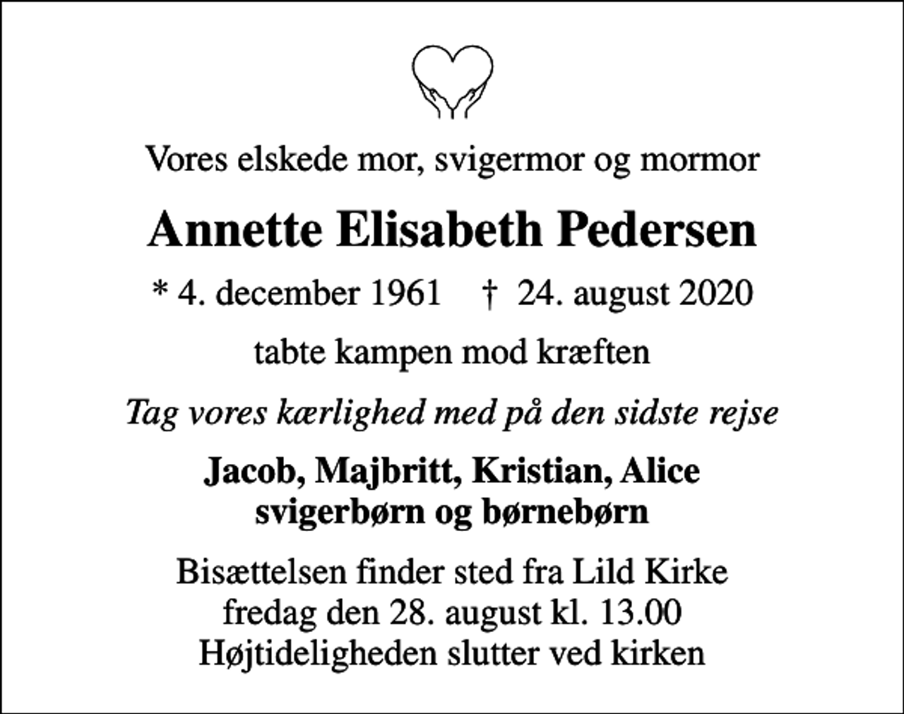 <p>Vores elskede mor, svigermor og mormor<br />Annette Elisabeth Pedersen<br />* 4. december 1961 ✝ 24. august 2020<br />tabte kampen mod kræften<br />Tag vores kærlighed med på den sidste rejse<br />Jacob, Majbritt, Kristian, Alice svigerbørn og børnebørn<br />Bisættelsen finder sted fra Lild Kirke fredag den 28. august kl. 13.00 Højtideligheden slutter ved kirken</p>
