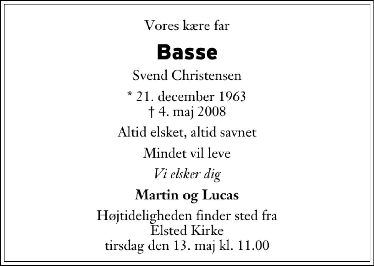 <p>Vores kære far<br />Basse<br />Svend Christensen<br />* 21. december 1963<br />✝ 4. maj 2008<br />Altid elsket, altid savnet<br />Mindet vil leve<br />Vi elsker dig<br />Martin og Lucas<br />Højtideligheden finder sted fra Elsted Kirke tirsdag den 13. maj kl. 11.00</p>