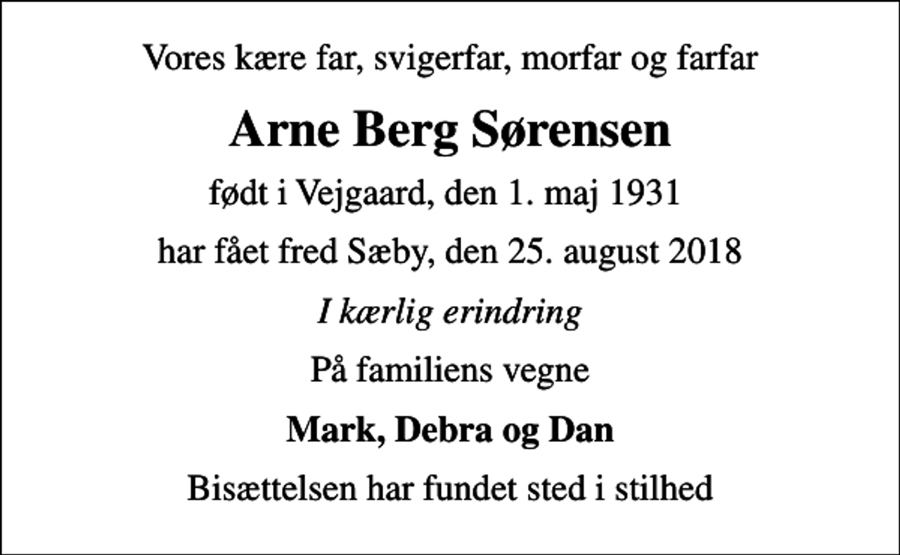 <p>Vores kære far, svigerfar, morfar og farfar<br />Arne Berg Sørensen<br />født i Vejgaard, den 1. maj 1931<br />har fået fred Sæby, den 25. august 2018<br />I kærlig erindring<br />På familiens vegne<br />Mark, Debra og Dan<br />Bisættelsen har fundet sted i stilhed</p>