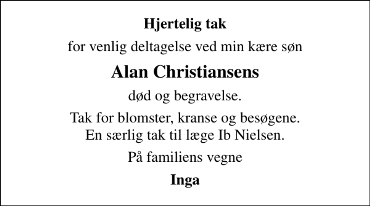<p>Hjertelig tak<br />for venlig deltagelse ved min kære søn<br />Alan Christiansens<br />død og begravelse.<br />Tak for blomster, kranse og besøgene. En særlig tak til læge Ib Nielsen.<br />På familiens vegne<br />Inga</p>