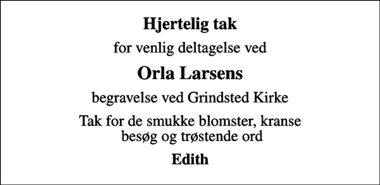 <p>Hjertelig tak<br />for venlig deltagelse ved<br />Orla Larsens<br />begravelse ved Grindsted Kirke<br />Tak for de smukke blomster, kranse besøg og trøstende ord<br />Edith</p>