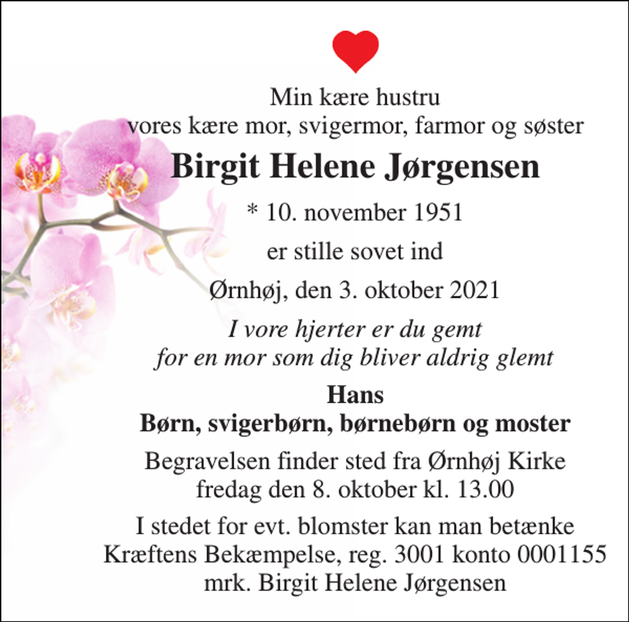 <p>Min kære hustru vores kære mor, svigermor, farmor og søster<br />Birgit Helene Jørgensen<br />* 10. november 1951<br />er stille sovet ind<br />Ørnhøj, den 3. oktober 2021<br />I vore hjerter er du gemt for en mor som dig bliver aldrig glemt<br />Hans Børn, svigerbørn, børnebørn og moster<br />Begravelsen finder sted fra Ørnhøj Kirke fredag den 8. oktober kl. 13.00<br />I stedet for evt. blomster kan man betænke Kræftens Bekæmpelse, reg. 3001 konto 0001155 mrk. Birgit Helene Jørgensen</p>