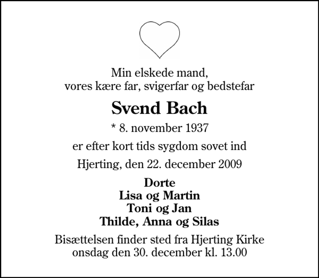 <p>Min elskede mand, vores kære far, svigerfar og bedstefar<br />Svend Bach<br />* 8. november 1937<br />er efter kort tids sygdom sovet ind<br />Hjerting, den 22. december 2009<br />Dorte Lisa og Martin Toni og Jan Thilde, Anna og Silas<br />Bisættelsen finder sted fra Hjerting Kirke onsdag den 30. december kl. 13.00</p>