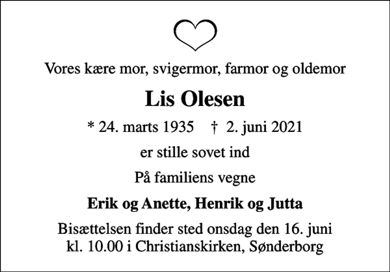 <p>Vores kære mor, svigermor, farmor og oldemor<br />Lis Olesen<br />* 24. marts 1935 ✝ 2. juni 2021<br />er stille sovet ind<br />På familiens vegne<br />Erik og Anette, Henrik og Jutta<br />Bisættelsen finder sted onsdag den 16. juni kl. 10.00 i Christianskirken, Sønderborg</p>