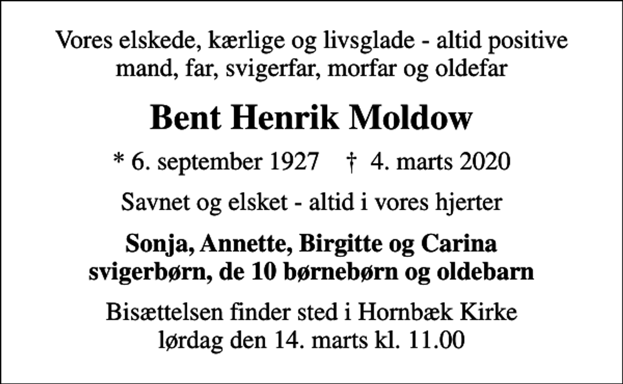 <p>Vores elskede, kærlige og livsglade - altid positive mand, far, svigerfar, morfar og oldefar<br />Bent Henrik Moldow<br />* 6. september 1927 ✝ 4. marts 2020<br />Savnet og elsket - altid i vores hjerter<br />Sonja, Annette, Birgitte og Carina svigerbørn, de 10 børnebørn og oldebarn<br />Bisættelsen finder sted i Hornbæk Kirke lørdag den 14. marts kl. 11.00</p>