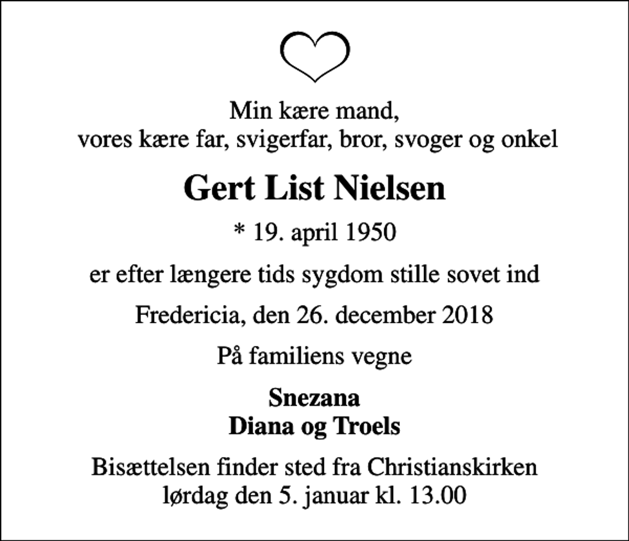 <p>Min kære mand, vores kære far, svigerfar, bror, svoger og onkel<br />Gert List Nielsen<br />* 19. april 1950<br />er efter længere tids sygdom stille sovet ind<br />Fredericia, den 26. december 2018<br />På familiens vegne<br />Snezana Diana og Troels<br />Bisættelsen finder sted fra Christianskirken lørdag den 5. januar kl. 13.00</p>